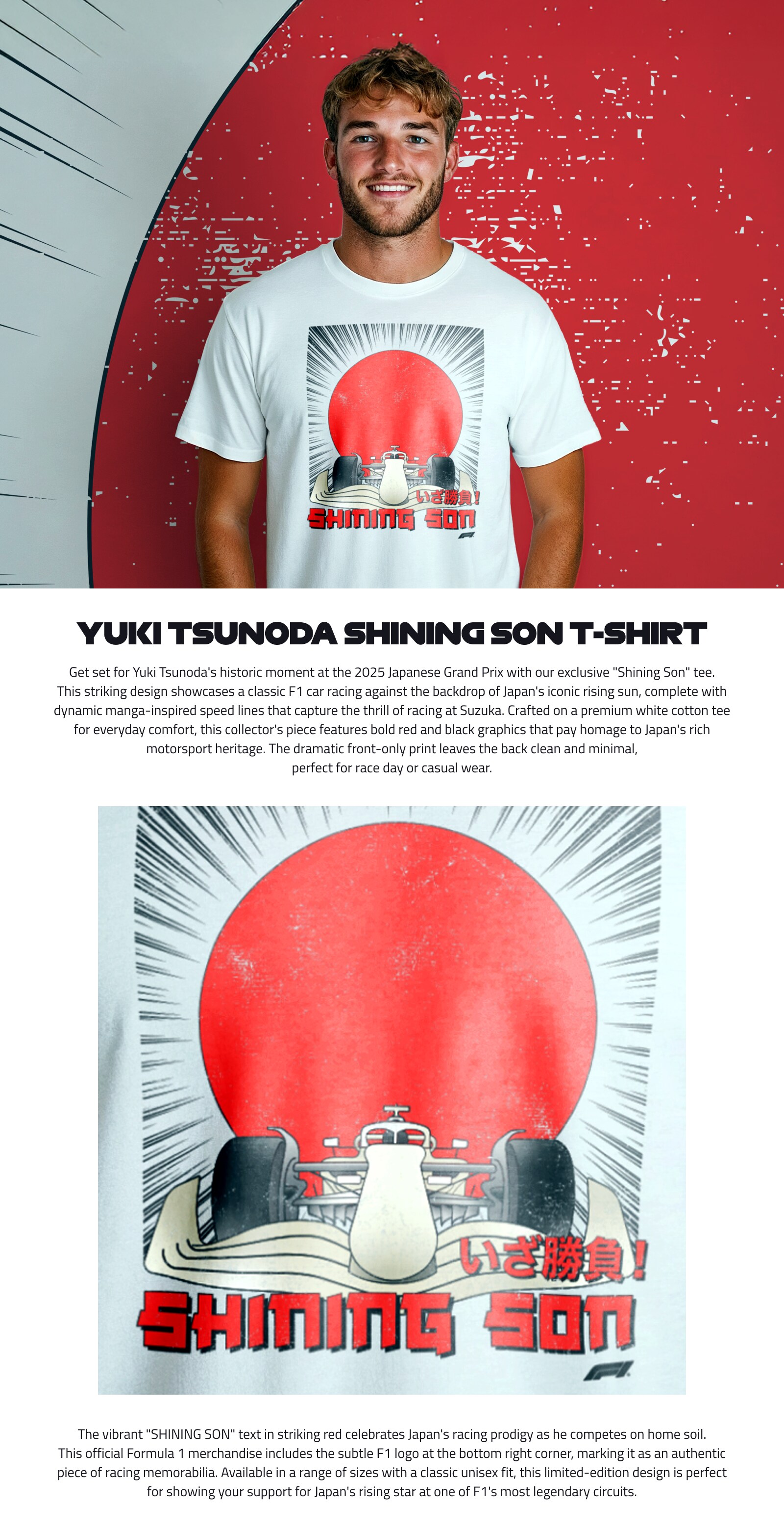 Get set for Yuki Tsunoda's historic moment at the 2025 Japanese Grand Prix with our exclusive “Shining Son” tee. This striking design showcases a classic F1 car racing against the backdrop of Japan's iconic rising sun, complete with dynamic manga-inspired speed lines that capture the thrill of racing at Suzuka.Crafted on a premium white cotton tee for everyday comfort, this collector's piece features bold red and black graphics that pay homage to Japan's rich motorsport heritage. The dramatic front-only print leaves the back clean and minimal, perfect for race day or casual wear.The vibrant “SHINING SON” text in striking red celebrates Japan's racing prodigy as he competes on home soil. This official Formula 1 merchandise includes the subtle F1 logo at the bottom right corner, marking it as an authentic piece of racing memorabilia. Available in a range of sizes with a classic unisex fit, this limited-edition design is perfect for showing your support for Japan's rising star at one of F1's most legendary circuits.